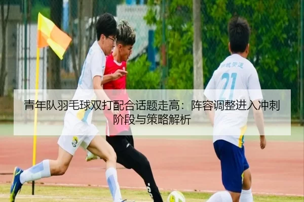 青年队羽毛球双打配合话题走高：阵容调整进入冲刺阶段与策略解析 | anbo sport